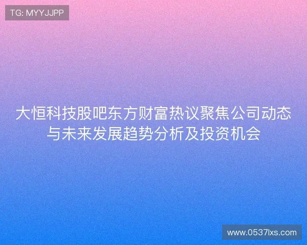 大恒科技股吧东方财富热议聚焦公司动态与未来发展趋势分析及投资机会