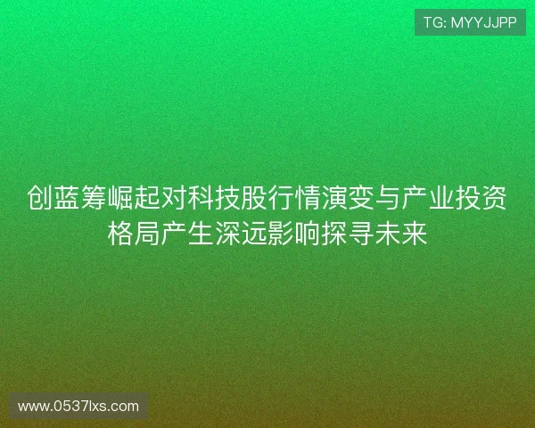 创蓝筹崛起对科技股行情演变与产业投资格局产生深远影响探寻未来